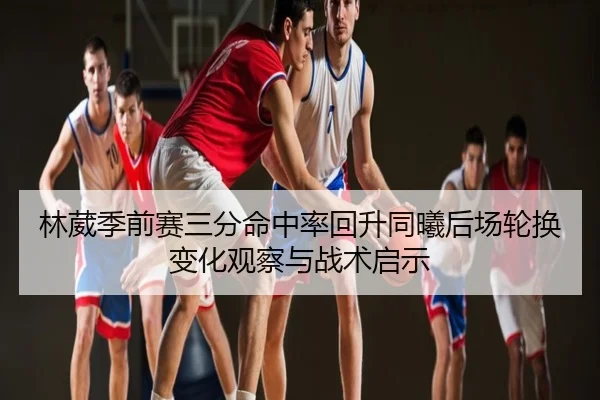 林葳季前赛三分命中率回升同曦后场轮换变化观察与战术启示（leyu）